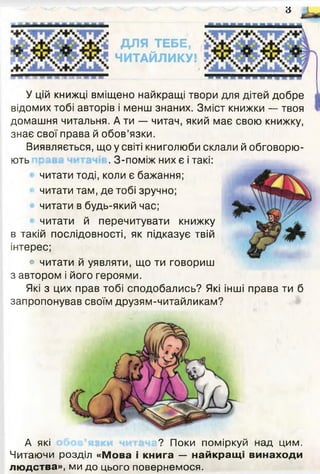 6
У цій книжці вміщено найкращі твори для дітей добре
відомих тобі авторів і менш знаних. Зміст книжки — твоя
домашня читальня. А ти — читач, який має свою книжку,
знає свої права й обов’язки.
Виявляється, що у світі книголюби склали й обговорю­
ють . З-поміж них є і такі:
читати тоді, коли є бажання;
читати там, де тобі зручно;
читати в будь-який час;
читати й перечитувати книжку
в такій послідовності, як підказує твій
інтерес;
• читати й уявляти, що ти говориш
з автором і його героями.
Які з цих прав тобі сподобались? Які інші права ти б
запропонував своїм друзям-читайликам?
А які ? Поки поміркуй над цим.
Читаючи розділ «Мова і книга — найкращі винаходи
людства», ми до цього повернемося.
 