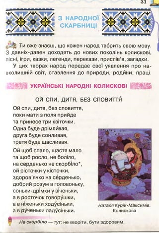 3 1
З НАРОДНОЇ
СКАРБНИЦІ
і - Ти вже знаєш, що кожен народ творить свою мову.
З давніх-давен доходять до нових поколінь колискові,
пісні, ігри, казки, легенди, перекази, прислів’я, загадки.
У цих творах народ передає свої уявлення про на­
вколишній світ, ставлення до природи, родини, праці.
X * УКРАЇНСЬКІ НАРОДНІ КОЛИСКОВІ
ОЙ СПИ, ДИТЯ, БЕЗ СПОВИТТЯ
Ой спи, дитя, без сповиття,
поки мати з поля прийде
та принесе три квіточки.
Одна буде дрімливая,
друга буде сонливая,
третя буде щасливая.
Ой щоб спало, щастя мало
та щоб росло, не боліло,
на серденько не скорбіло*,
ой рісточки у кісточки,
здоров’ячко на серденько,
добрий розум в головоньку,
соньки-дрімки у віченьки,
а в росточок говорушки,
а в ніженьки ходусіньки,
а в рученьки ладусіньки.
Наталя Курій-Максимів.
Колискова
Не скорбіло — тут-, не хворіти, бути здоровим.
 