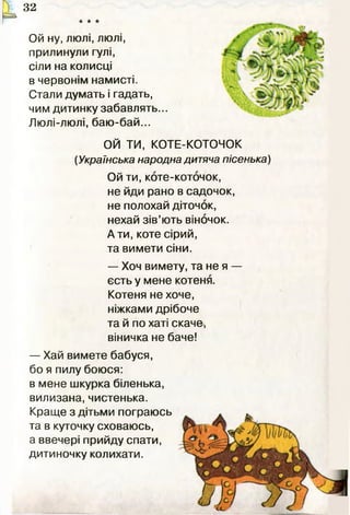 * * *
П 32
И
Ой ну, люлі, люлі,
прилинули гулі,
сіли на колисці
в червонім намисті.
Стали думать і гадать,
чим дитинку забавлять...
Люлі-люлі, баю-бай...
ОЙ ТИ, КОТЕ-КОТОЧОК
(Українська народна дитяча пісенька)
Ой ти, коте-коточок,
не йди рано в садочок,
не полохай діточок,
нехай зів’ють віночок.
А ти, коте сірий,
та вимети сіни.
— Хоч вимету, та не я —
єсть у мене котеня.
Котеня не хоче,
ніжками дрібоче
та й по хаті скаче,
віничка не баче!
— Хай вимете бабуся,
бо я пилу боюся:
в мене шкурка біленька,
вилизана,чистенька.
Краще з дітьми пограюсь
та в куточку сховаюсь,
а ввечері прийду спати,
дитиночку колихати.
 