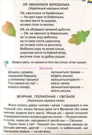 ОЙ ХВАЛИЛАСЯ БЕРЕЗОНЬКА
(Українська народна пісня)
Ой,хвалилася та березонька:
— На мені кора та білесенька,
на мені листя та широке,
на мені гілля та високе.
Ой, як обізвався зелений дубочок:
— Ой, не хвалися та березонько,
не ти свою кору вибілила,
не ти своє листя широчила,
не ти своє гілля та височила.
Вибілило кору та яснеє сонце,
широчив листя та буйний вітер,
височив гілля та дрібен дощик.
Зверни увагу, як сказано в пісні про сонце, вітер і дощик.
Закличка
Дощику, дощику,
наваримо борщику
у зеленому горщику!
Поставимо на горі —
виїдять комарі;
залишиться трошки —
виїдять мошки;
залишиться крапля —
виїсть чапля;
залишиться кришка —
виїсть мишка.
ВЕЧІРНИК, ПОЛУНОЧНИК І СВІТАНОК
(Українська народна казка)
Жили колись давно чоловік і жінка. І народився в них
перший син, якому батьки дали ім’я Вечірник (бо саме
ввечері родила його мати). Минув рік, і однієї полуночі
порадувала жінка чоловіка другим сином — Полуночником.
А потім, через рік, народився й третій син — Світанок.
Пішли сини у світ. Перший син приходив завжди до
батьків увечері, другий — у полуніч, а найменший, що
Світанком звався,— на світанку.
 