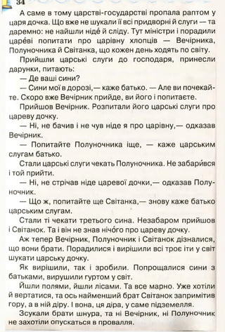 А саме в тому царстві-государстві пропала раптом у
царя дочка. Що вже не шукали її всі придворні й слуги — та
даремно: не найшли ніде й сліду. Тут міністри і порадили
цареві попитати про царівну хлопців — Вечірника,
Полуночника й Світанка, що кожен день ходять по світу.
Прийшли царські слуги до господаря, принесли
дарунки, питають:
— Де ваші сини?
— Сини мої в дорозі,— каже батько. — Але ви почекай­
те. Скоро вже Вечірник прийде, ви його і попитаєте.
Прийшов Вечірник. Розпитали його царські слуги про
цареву дочку.
— Ні, не бачив і не чув ніде я про царівну,— одказав
Вечірник.
— Попитайте Полуночника іще, — каже царським
слугам батько.
Стали царські слуги чекать Полуночника. Не забарйвся
і той прийти.
— Ні, не стрічав ніде царевої дочки,— одказав Полу-
ночник.
— Що ж, попитайте ще Світанка,— знову каже батько
царським слугам.
Стали ті чекати третього сина. Незабаром прийшов
і Світанок. Та і він не знав нічого про цареву дочку.
Аж тепер Вечірник, Полуночник і Світанок дізналися,
що вони брати. Порадилися і вирішили всі троє іти у світ
шукати царську дочку.
Як вирішили, так і зробили. Попрощалися сини з
батьками, вирушили гуртом у світ.
Йшли полями, йшли лісами. Та все марно. Уже хотіли
й вертатися, та ось найменший брат Світанок запримітив
гору, а в ній діру. І вона, ця діра, у саме підземелля.
Зсукали брати шнура, та ні Вечірник, ні Полуночник
не захотіли опускаться в провалля.
 