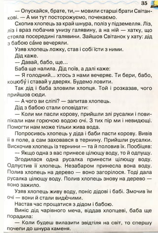 35 і
— Опускайся, брате, ти,— мовили старші брати Світан­
кові. — А ми тут посторожуємо, почекаємо.
Схопив хлопець за край шнура, поліз у підземелля. Ліз,
ліз і враз побачив унизу галявину, а на ній — хатку, що
стояла посередині галявини. Зайшов Світанок у хату: дід
з бабою саме вечеряли.
Узяв хлопець ложку, став і собі їсти з ними.
Дід каже.
— Давай, бабо, ще...
Баба ще налила. Дід поїв, а далі каже:
— Я голодний... хтось з нами вечеряє. Ти бери, бабо,
коцюбу і ставай у дверях. Будемо ловити.
Так дід і баба зловили хлопця. Той і розказав, чого
прийшов сюди.
— А чого ви сліпі? — запитав хлопець.
Дід з бабою стали оповідати:
— Коли ми пасли корову, прийшли злі русалки і пови­
пікали нам горючою водою очі. З тих пір ми і невидющі.
Помогти нам може тільки жива вода.
Попросивсь хлопець у діда і баби пасти корову. Вивів
її в поле, а сам заховався в тернину. Прийшли русалки.
Вискочив хлопець із тернини — та й половив їх. Пообіцяв:
— Якщо одна з вас принесе цілющу воду, то й одпущу.
Згодилася одна русалка принести цілющу воду.
Одпустив її хлопець. Незабаром принесла вона воду.
Полив хлопець на дерево — воно загорілося. Тоді дала
русалка цілющу воду. Полив хлопець знову на дерево —
воно зажило.
Узяв хлопець живу воду, поніс дідові і бабі. Змочив їм
очі — вони й стали видючими.
Настав час прощатися з дідом і бабою.
Виніс дід чарівного меча, віддав хлопцеві, баба ще
порадила:
— Коли будеш вилазити звідтіля на світ, то сп ерш у
почепи до ш нура каменя.
 