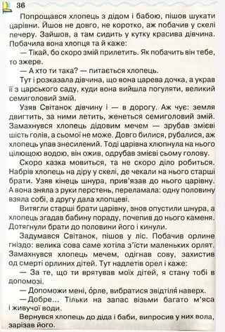 Ц3 6
Попрощався хлопець з дідом і бабою, пішов шукати
царівни. Йшов не довго, не коротко, аж побачив у скелі
печеру. Зайшов, а там сидить у кутку красива дівчина.
Побачила вона хлопця та й каже:
— Тікай, бо скоро змій прилетить. Як побачить він тебе,
то зжере.
— А хто ти така? — питається хлопець.
Тут і розказала дівчина, що вона царева дочка, а украв
її з царського саду, куди вона вийшла погуляти, великий
семиголовий змій.
Узяв Світанок дівчину і — в дорогу. Аж чує: земля
двигтить, за ними летить, женеться семиголовий змій.
Замахнувся хлопець дідовим мечем — зрубав змієві
шість голів, а сьомої не може. Довго билися, рубалися, аж
хлопець упав знесилений. Тоді царівна хлюпнула на нього
цілющою водою, він ожив, одрубав змієві сьому голову.
Скоро казка мовиться, та не скоро діло робиться.
Набрів хлопець на діру у скелі, де чекали на нього старші
брати. Узяв кінець шнура, прив’язав до нього царівну.
А вона зняла з руки перстень, переламала: одну половину
взяла собі, а другу дала хлопцеві.
Витягли старші брати царівну, знов опустили шнура, а
хлопець згадав бабину пораду, почепив до нього каменя.
Дотягнули брати до половини його і кинули.
Задумався Світанок, пішов у ліс. Побачив орлине
гніздо: велика сова саме хотіла з ’їсти маленьких орлят.
Замахнувся хлопець мечем, одігнав сову, захистив
од смерті орлиних дітей. Тут надлетів орел і каже:
— За те, що ти врятував моїх дітей, я стану тобі в
допомозі.
— Допоможи мені, орле, вибратися звідтіля наверх.
— Добре... Тільки на запас візьми багато м ’яса
і живучої води.
Вернувся хлопець до діда і баби, випросив у них вола,
зарізав його.
 