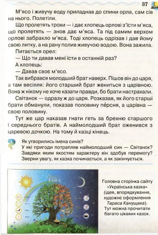 37 1 ,
М’ясо і живучу воду приладнав до спини орла, сам сів
на нього. Полетіли.
Що пролетять трохи — ідає хлопець орлові з ’їсти м’яса,
що пролетять — знов дає м ’яса. Та під самим верхом
орлові забракло м’яса. Тоді хлопець одрізав і дав йому
свою литку, а на рану полив живучою водою. Вона зажила.
Питається орел:
— Що ти давав мені їсти в останній раз?
А хлопець:
— Давав своє м’ясо.
Так вибрався молодший брат наверх. Пішов він до царя,
а там весілля: його старший брат жениться з царівною.
Вона ж нікому не хоче казати правди, бо брати настрахали.
Світанок — одразу ж до царя. Розказав, як його старші
брати обманули, показав половину персня, а царівна —
свою половину.
Тут же цар наказав гнати геть за брехню старшого
і середнього братів. А наймолодший брат оженився з
царевою дочкою. На тому й казці кінець.
Як утворились імена синів?
У які пригоди потрапляв наймолодший син — Світанок?
Завдяки яким якостям характеру він здобув перемогу?
Зверни увагу, як казка починається, а як закінчується.
Головна сторінка сайту
«Українська казка»
(ідея, впорядкування,
художнє оформлення
Тараса Канущака).
Тут можна прочитати
багато цікавих казок.
 