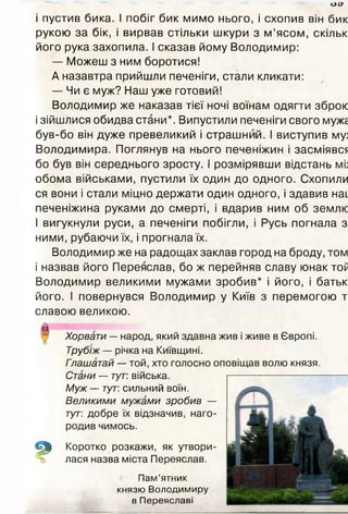 ост
і пустив бика. І побіг бик мимо нього, і схопив він бик
рукою за бік, і вирвав стільки шкури з м ’ясом, скільк
його рука захопила. І сказав йому Володимир:
— Можеш з ним боротися!
А назавтра прийшли печеніги, стали кликати:
— Чи є муж? Наш уже готовий!
Володимир же наказав тієї ночі воїнам одягти зброю
і зійшлися обидва стани*. Випустили печеніги свого муже
був-бо він дуже превеликий і страшний. І виступив му:
Володимира. Поглянув на нього печеніжин і засміявся
бо був він середнього зросту. І розмірявши відстань мі:
обома військами, пустили їх один до одного. Схопили
ся вони і стали міцно держати один одного, і здавив наї.
печеніжина руками до смерті, і вдарив ним об землю
І вигукнули руси, а печеніги побігли, і Русь погнала з
ними, рубаючи їх, і прогнала їх.
Володимир же на радощах заклав город на броду, том
і назвав його Переяслав, бо ж перейняв славу юнак тоР
Володимир великими мужами зробив* і його, і батьк
його. І повернувся Володимир у Київ з перемогою т
славою великою.
Хорвати — народ, який здавна жив і живе в Європі.
Трубіж — річка на Київщині.
Гпашатай — той, хто голосно оповіщав волю князя.
Стани — тут: війська.
Муж —- тут: сильний воїн.
Великими мужами зробив —
тут: добре їх відзначив, наго­
родив чимось.
Коротко розкажи, як утвори­
лася назва міста Переяслав.
Пам’ятник
князю Володимиру
в Переяславі
 