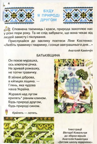 4
--
^ Ь Сповнена таємниць і краси, природа захоплює нас
у різні пори року. Та не слід забувати, що вона чекає від
людей захисту і піклування.
Прислухайся до заклику поетеси Ліни Костенко:
«Любіть травинку і тваринку, і сонце завтрашнього дня...»
Анатолій Каміннук
БАТЬКІВЩИНА
Он повзе мурашка,
ось хлюпоче річка.
Не зривай ромашку,
не топчи травичку.
В зелені діброва,
в китицях ліщина. —
Глянь, яка чудова
наша Україна.
Журавлі над лугом
крилять* рівним клином.
Будь природі другом,
будь природі сином.
Крилять — летять.
Ілюстрації
Вікторії Ковальчук
до збірки віршів
Анатолія Камінчука
«Дятлик школу відкриває»
 