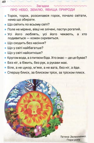 40
ПРО НЕБО, ЗЕМЛЮ, ЯВИЩА ПРИРОДИ
• Торох, торох, розсипався горох, почало світати,
нема що збирати.
Що світить по всьому світі?
Поле не міряне, вівці не злічені, пастух рогатий.
• Усі його люблять, усі його чекають, а хто
подивиться — кожен скривиться.
Що сходить без насіння?
Що у світі найбагатше?
Що у світі найситніше?
Кругом вода, а з питвом біда. Хто знає — де це буває?
Без ніг, а біжить, без рук, а рукави має.
Біле, а не цукор, м’яке, а не вата, без ніг, а йде.
• Спершу блиск, за блиском тріск, за тріском плеск.
Тетяна Зеленченко.
Пори року
 