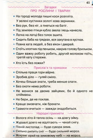 я
ПРО РОСЛИНИ І ТВАРИН
• На городі молода пишні коси розпліта.
У зелені хустинки золоті хова зернинки.
• Без рук, без ніг, а пнеться на батіг.
• Під землею птиця кубло звела і яєць нанесла.
• Латка на латці без голок зшита.
• Сидить баба на грядках, вся закутана в хустках.
• Повна хата людей, а без вікон і дверей.
• Стоїть хлопчик під пеньком, накрив голову брильком.
• Один важку роботу робить, другий молоком поїть,
третій хату стереже.
• Хто їсть без ложки?
------------ Прислів’я та приказки
• Спільна праця гори верне.
• Зробив діло — гуляй сміло.
• Хочеш більше знати, треба менше спати.
• Без охоти нема роботи.
• Не женися за двома зайцями, бо й одного не
спіймаєш.
• Не бери, де не поклав.
• Краще змовчати, ніж брехати.
• Грамоти вчиться — завжди знадобиться.
Народні прикмети ------------------- ------
• Вологе літо й тепла осінь — на довгу зиму.
• Журавлі довго не відлітають — чекай снігу.
• Пізній листопад — буде сувора зим а.
• Сильно рипить сніг — буде сильний мороз.
• Яскраві зірки на зим овом у небі — на мороз.________
41
 