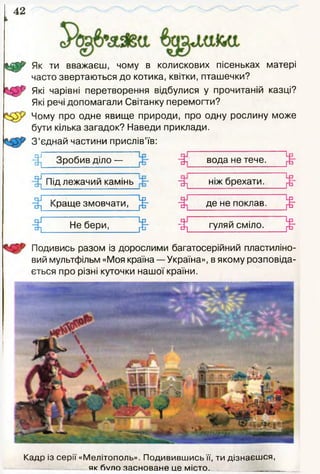 42
Як ти вважаєш, чому в колискових пісеньках матері
часто звертаються до котика, квітки, пташечки?
Які чарівні перетворення відбулися у прочитаній казці?
Які речі допомагали Світанку перемогти?
Чому про одне явище природи, про одну рослину може
бути кілька загадок? Наведи приклади.
З ’єднай частини прислів’їв:
"Ш
Зробив діло — вода не тече.
Під лежачий камінь ніж брехати.
Подивись разом із дорослими багатосерійний пластиліно­
вий мультфільм «Моя країна — Україна», в якому розповіда­
ється про різні куточки нашої країни.
Кадр із серії «Мелітополь». Подивившись її, ти дізнаєшся,
як 6/ло засноване це місто.
 