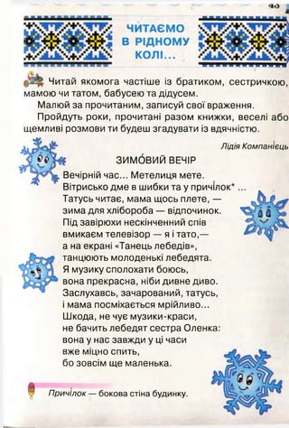 ЧИТАЄМО
В РІДНОМУ
КОЛІ...
Читай якомога частіше із братиком, сестричкою,
мамою чи татом, бабусею та дідусем.
Малюй за прочитаним, записуй свої враження.
Пройдуть роки, прочитані разом книжки, веселі або
щемливі розмови ти будеш згадувати із вдячністю.
Лідія Компанієць
!
ЗИМОВИЙ ВЕЧІР
Вечірній час... Метелиця мете.
Вітрисько дме в шибки та у причілок
Татусь читає, мама щось плете, —
зима для хлібороба — відпочинок.
Під завірюхи нескінченний спів
вмикаєм телевізор — я і тато,—
а на екрані «Танець лебедів»,
танцюють молоденькі лебедята.
Я музику сполохати боюсь,
вона прекрасна, ніби дивне диво.
Заслухавсь, зачарований, татусь,
і мама посміхається мрійливо...
Шкода, не чує музики-краси,
не бачить лебедят сестра Оленка:
вона у нас завжди у ці часи
вже міцно спить,
бо зовсім ще маленька.
Причілок — бокова стіна будинку.
 