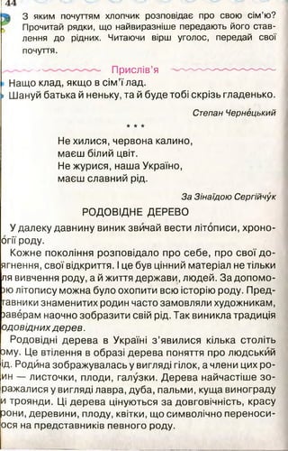 З яким почуттям хлопчик розповідає про свою сім’ю?
Прочитай рядки, що найвиразніше передають його став­
лення до рідних. Читаючи вірш уголос, передай свої
почуття.
__— . Прислів’я ---------------------------------
Нащо клад, якщо в сім’ї лад.
» Шануй батька й неньку, та й буде тобі скрізь гладенько.
Степан Чернецький
* * ★
Не хилися, червона калино,
маєш білий цвіт.
Не журися, наша Україно,
маєш славний рід.
За Зінаїдою Сергійчук
РОДОВІДНЕ ДЕРЕВО
У далеку давнину виник звичай вести літописи, хроно-
огії роду.
Кожне покоління розповідало про себе, про свої до-
ягнення, свої відкриття. І це був цінний матеріал не тільки
ля вивчення роду, а й життя держави, людей. Задопомо-
зю літопису можна було охопити всю історію роду. Пред-
гавники знаменитих родин часто замовляли художникам,
заверам наочно зобразити свій рід. Так виникла традиція
одовідних дерев.
Родовідні дерева в Україні з ’явилися кілька століть
□му. Це втілення в образі дерева поняття про людський
ід. Родина зображувалась у вигляді гілок, а члени цих ро-
ин — листочки, плоди, галузки. Дерева найчастіше зо-
ражалися у вигляді лавра, дуба, пальми, куща винограду
и троянди. Ці дерева цінуються за довговічність, красу
зони, деревини, плоду, квітки, що символічно переноси-
ося на представників певного роду.
 