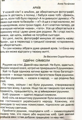 Алла Потапова
АРХІВ
У кожній сім’ї є альбом, де зберігаються фотографії,
іколи їх дістають з полиці, і бабуся каже тобі: «Дивись,
це ти, коли тобі було півроку!» Ати дивишся ідумаєш: «Та
евже оце мале та беззубе — я?» А ще є старі малюнки, які
а накарлякав, коли трохи підріс. А от і клаптик паперу, де
л вперше написав «мама», «тато». Усе це зберігається в
кремому місці і дуже цінне для родини. Як і старі листи,
нижки, ще щось, майже не потрібне сьогодні.
Усі речі, листи, фотографії минулих літ мають назву:
Архів», що в перекладі з грецької означає «старовинне,
іо зберігається».
Ти сам можеш зібрати дуже цікавий архів. І хтозна-яку
оль він може відіграти у твоєму житті.
За Василем Скуратівським
ОДВІЧНІ СЙМВОЛИ
Рушник на стіні. Давній наш звичай. Не було, здається,
Україні жодноїоселі, котрої не прикрашали б рушниками.
Хай то буде одинока хатина вдови чи тісна багатодіт-
а оселя — всюди палахкотіли багатством барв рушники,
ата без рушників, — казали в народі, — що родина без
ітей.
По тому, скільки і які були рушники, створювалася
умка про жінку, її дочок. Ніщо так не говорило про жіночу
правність, працьовитість, як ці вимережені рушники.
Хліб і рушник — одвічні людські символи.
Хліб-сіль на вишитому рушникові були високою озна-
ою гостинності українського народу. Кожному, хто
риходив із чистими помислами, підносили цю давню
дов’янську святиню.
Прийняти рушник, поцілувати хліб — символізувало
ошану тим, хто підніс або виростив хліб. Цей звичай
ройшов віки і став доброю традицією і в наш час.
40
 