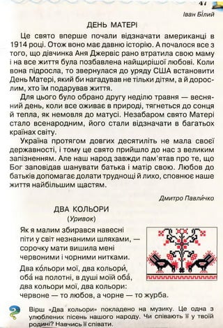 47
Іван Білий
ДЕНЬ МАТЕРІ
Це свято вперше почали відзначати американці в
1914 році. Отож воно має давню історію. А почалося все з
того, що дівчинка Аня Джервіс рано втратила свою маму
і на все життя була позбавлена найщирішої любові. Коли
вона підросла, то звернулася до уряду СІ1ІА встановити
День Матері, який би нагадував не тільки дітям, а й дорос­
лим, хто їм подарував життя.
Для цього було обрано другу неділю травня — весня­
ний день, коли все оживає в природі, тягнеться до сонця
й тепла, як немовля до матусі. Незабаром свято Матері
стало всенародним, його стали відзначати в багатьох
країнах світу.
Україна протягом довгих десятиліть не мала своєї
державності, і тому це свято прийшло до нас з великим
запізненням. Але наш народ завжди пам’ятав про те, що
Бог заповідав шанувати батька і матір свою. Любов до
батьків допомагає долати труднощі й лихо, сповнює наше
життя найбільшим щастям.
Дмитро Павлйчко
ДВА КОЛЬОРИ
(Уривок)
Як я малим збирався навесні
піти у світ незнаними шляхами, —
сорочку мати вишила мені
червоними і чорними нитками.
Два кольори мої, два кольори,
оба на полотні, в душі моїй оба,
два кольори мої, два кольори:
червоне — то любов, а чорне — то журба.
Вірш «Два кольори» покладено на музику. Це одна з
улюблених пісень нашого народу. Чи співають її у твоїй
родині? Навчись її співати.
 