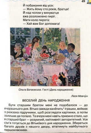 49 ж і.
Й побажання від усіх:
— Жить йому сто років, братця!
Й над чолом у винуватця
вже розломлено пиріг.
Мати коло пирога:
— Хай вам Бог допомага!
Ольга Богаєвська. Гості (День народження)
Леся Мовчун
ВЕСЕЛИЙ ДЕНЬ НАРОДЖЕННЯ
Бути старшим братом мені не подобалося — до
вчорашнього дня. Вітько завжди канючить* іграшки, виймає
з рюкзака підручники, щоб розглядати картинки, а потім
залишає де попало. Та вчора мені навіть приємно стало, що
я старший брат — розумний, кмітливий і авторитетний. Уся
сім’я готується до Вітькового дня народження. Збереться
багато друзів з нашого двору, вітатимуть майбутнього
першокласника.
 