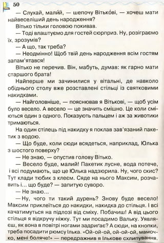і 5°
— Слухай, малий, — шепочу Вітькбві, — хочеш мати
найвеселіший день народження?
Вітько тільки головою покивав.
— Тоді влаштуємо для гостей сюрприз. Ну, розіграємо
їх, зрозумів?
— А що, так треба?
— Неодмінно! Щоб твій день народження всім гостям
запам’ятався!
Вітько не перечив. Він, мабуть, думав: як гарно мати
старшого брата!
Найперше ми зачинилися у вітальні, де навколо
обіднього столу вже розставлені стільці із святковими
накидками.
— Найголовніше, — пояснював я Вітькові, — щоб усім
було весело. А весело — це значить смішно. Це коли смі­
ються один з одного. Показують пальцем і аж за животики
тримаються.
На один стілець під накидку я поклав зав’язаний паке­
тик з водою.
— Що буде, коли сюди всядеться, наприклад, Юлька
з шостого поверху?
— Не знаю, — опустив голову Вітько.
— Весело буде, малий! Пакетик лусне, вода потече,
і всі подумають, що це Юлька надзюрила. Ну, чого скис?
Тут клади тюбик з клеєм. Сяде на нього Максим, розча­
вить і... що буде? — запитую суворо.
— Не знаю...
— Ну, чого ти такий дурень? Знову буде весело!
Максим приклеїться до накидки, накидка до стільця. І всі
качатимуться на підлозі від сміху. Побачиш! А від цього
стільця я відкручу ніжку. Тут ми посадимо Вальку. Уявля­
єш, як вона в повітрі ногами задриґає? А сюди, на кнопки,
треба посадити рюмсу Ілька. «Ой-ой-ой, ой-ой-ой, мамоч­
ко, мені боляче!» — передражнив я Ількове схлипування.
 