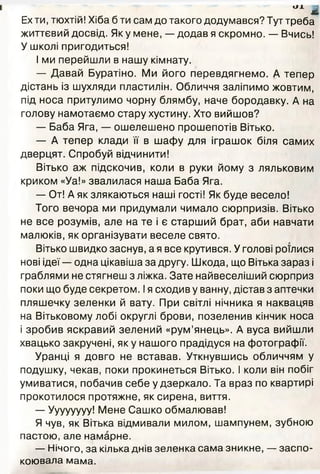 Ех ти, тюхтій! Хіба б ти сам до такого додумався? Тут треба
життєвий досвід. Як у мене, —- додав я скромно. — Вчись!
У школі пригодиться!
І ми перейшли в нашу кімнату.
— Давай Буратіно. Ми його перевдягнемо. А тепер
дістань із шухляди пластилін. Обличчя заліпимо жовтим,
під носа притулимо чорну блямбу, наче бородавку. А на
голову намотаємо стару хустину. Хто вийшов?
— Баба Яга, — ошелешено прошепотів Вітько.
— А тепер клади її в шафу для іграшок біля самих
дверцят. Спробуй відчинити!
Вітько аж підскочив, коли в руки йому з ляльковим
криком «Уа!» звалилася наша Баба Яга.
— От! А як злякаються наші гості! Як буде весело!
Того вечора ми придумали чимало сюрпризів. Вітько
не все розумів, але на те і є старший брат, аби навчати
малюків, як організувати веселе свято.
Вітько швидко заснув, а я все крутився. У голові роїлися
нові ідеї — одна цікавіша за другу. Шкода, що Вітька зараз і
граблями не стягнеш з ліжка. Зате найвеселіший сюрприз
поки що буде секретом. Ія сходив у ванну, дістав з аптечки
пляшечку зеленки й вату. При світлі нічника я наквацяв
на Вітьковому лобі округлі брови, позеленив кінчик носа
і зробив яскравий зелений «рум’янець». А вуса вийшли
хвацько закручені, як у нашого прадідуся на фотографії.
Уранці я довго не вставав. Уткнувшись обличчям у
подушку, чекав, поки прокинеться Вітько. І коли він побіг
умиватися, побачив себе у дзеркало. Та враз по квартирі
прокотилося протяжне, як сирена, виття.
— Уууууууу! Мене Сашко обмалював!
Я чув, як Вітька відмивали милом, шампунем, зубною
пастою, але намарне.
— Нічого, за кілька днів зеленка сама зникне, — заспо­
коювала мама.
 