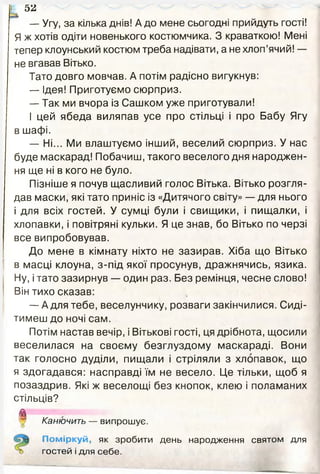 — Угу, за кілька днів! А до мене сьогодні прийдуть гості!
Я ж хотів одіти новенького костюмчика. З краваткою! Мені
тепер клоунський костюм треба надівати, а не хлоп’ячий! —
не вгавав Вітько.
Тато довго мовчав. А потім радісно вигукнув:
— Ідея! Приготуємо сюрприз.
— Так ми вчора із Сашком уже приготували!
І цей ябеда виляпав усе про стільці і про Бабу Ягу
в шафі.
— Ні... Ми влаштуємо інший, веселий сюрприз. У нас
буде маскарад! Побачиш, такого веселого дня народжен­
ня ще ні в кого не було.
Пізніше я почув щасливий голос Вітька. Вітько розгля­
дав маски, які тато приніс із «Дитячого світу» — для нього
і для всіх гостей. У сумці були і свищики, і пищалки, і
хлопавки, і повітряні кульки. Я це знав, бо Вітько по черзі
все випробовував.
До мене в кімнату ніхто не зазирав. Хіба що Вітько
в масці клоуна, з-під якої просунув, дражнячись, язика.
Ну, і тато зазирнув — один раз. Без ремінця, чесне слово!
Він тихо сказав:
— А для тебе, веселунчику, розваги закінчилися. Сиді­
тимеш до ночі сам.
Потім настав вечір, і Вітькові гості, ця дрібнота, щосили
веселилася на своєму безглуздому маскараді. Вони
так голосно дуділи, пищали і стріляли з хлопавок, що
я здогадався: насправді їм не весело. Це тільки, щоб я
позаздрив. Які ж веселощі без кнопок, клею і поламаних
стільців?
і 52
Канючить — випрошує.
Поміркуй, як зробити день народження святом для
гостей і для себе.
 