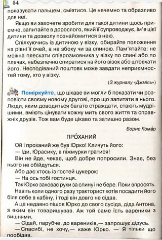 'показувати пальцем, сміятися. Це нечемно та образливо
для неї.
Якщо ви захочете зробити для такої дитини щось при­
ємне, запитайте в дорослого, який її супроводжує, ім’я цієї
дитини та дозволу познайомитися з нею.
Спілкуючись із дитиною у візку, обирайте положення
на рівні її очей, а не збоку чи за спиною. Пам’ятайте: не
можна плескати співрозмовника у візку по спині або по
плечах, небезпечно спиратися на його візок або штовхати
його. Несподіваний поштовх може завдати неприємнос­
тей тому, хто у візку.
(З журналу «Джміль»)
Поміркуйте, що цікаве ви могли б показати чи роз­
повісти своєму новому другові, про що запитати в нього.
Люди, яким доводиться багато страждати, стають мудрі­
шими, вміють цінувати кожну мить свого життя та справ­
жніх друзів. Тож вам буде цікаво та затишно разом.
Борис Комар
ПРОХАНИЙ
Ой і проханий же був Юрко! Кличуть його:
— Іди, Юрасику, в піжмурки гратися!
Він не йде, чекає, щоб добре попросили. Знає, без
нього не обійдуться.
Або дає хтось із гостей цукерок:
— На ось тобі гостинця.
Так Юрко заховає руки за спину і не бере. Поки впросять.
Навіть коли одного разу тракторист хотів посадити його
біля себе в кабіну, і тоді він довго не сідав.
А це недавно пішов Юрко до свого сусіда, діда Антона,
з яким він товаришував. Аж той саме їсть вареники з
вишнями.
— Сідай, парубче, до вареників,— запрошує дідусь.
— Спасибі, не хочу,— каже Юрко. — Я тільки що
пообідав.
і 54
 