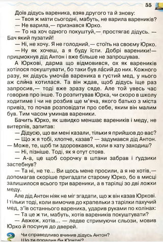 Доїв дідусь вареника, взяв другого та й знову:
— Твоя ж мати сьогодні, мабуть, не варила вареників?
— Не варила,— признався Юрко.
— То на хоч одного покуштуй,— простягає дідусь. —
Бач який пузатий!
— Ні, не хочу. Я не голодний,— стоїть на своєму Юрко.
— Ну як хочеш, а я буду їсти. Добрі вареники!—
прицмокнув дід Антон і вже більше не запрошував.
А Юркові, дарма що відмовився, ох як вареників
хотілося покуштувати, бо таки був ласий до них. Кожного
разу, як дідусь умочав вареника в густий мед, у нього
аж слина котилася. Та він ждав, щоб дідусь іще раз
запросив,— тоді вже зразу сяде. Але той увесь час
говорив про інше. То розпитував Юрка, чи скоро в школу
ходитиме і чи не розбив ще м’яча, якого батько з міста
привіз, то почав розповідати про себе, яким він малим
був. Тим часом уминав вареники.
Бачить Юрко, як швидко меншає вареників і меду, не
витерпів, запитав:
— Дідусю, що ви мені казали, тільки я прийшов до вас?
— Що ж я тобі, хлопче, казав? — задумався дід Антон.
— Може, те, щоб ти здоровкався, коли в хату заходиш?
— Ні, пізніше. Тоді, як я отут стояв.
— А-а, це щоб сорочку в штани забрав і ґудзики
застебнув?
— Та ні, не те... Ви щось мене просили, а я не хотів,—
допомагав скоріше пригадати старому Юрко, бо в мисці
залишилося всього три вареники, а в тарілці зо дві ложки
меду.
Але дід Антон ніяк не міг згадати, що ж він казав Юркові.
Ітільки тоді, коли вимочив до крапельки з тарілки пахучий
мед, з ’їв останнього вареника, ударив руками по колінах:
— Та це ж ти, мабуть, хотів вареників покуштувати?
— Авжеж, хотів... — ледве стримуючи сльози, мовив
Юрко й посунув до дверей.
55 Г
с—«
Чи справедливо вчинив дідусь Антон?
І І ІП ТІЛ П П П Я П І и п <гил Ю п к 'п п і'?
 