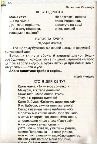 Валентина Каменчук
56
ХОЧУ ПІДРОСТИ
Мама каже: Не вдягають дерева
— Одягнись! плащ і черевики,
Дощ який періщить! а ростуть на дощі
— Ая хочу підрости, он які великі!
плащ мені навіщо?
БУРЯК ТА БУДЯК
(Народна притча)
— І за що тому бурякові від людей шана, не розумію? —
дивувався Будяк.
Воно, як глянути збоку, й справді дивно: Будяк
розбудячився, крислатий та пишний, малиновий його
цвіт за версту видно, а Буряк виткнув при самій землі
жмут гички — ото й усе.
Але ж дивитися треба в корінь.
Марія Чумарна
ХТО Я ДЛЯ СВІТУ?
Каже мама: «Ти — моє сонечко!»
Мамусю, я ж твоя донечка!
Каже тато: «Моє солов’ятко!»
Тату, я ж просто дитятко!
Каже бабуся: «Квіточко дорогенька!»
Я ж, бабусю, внучка твоя маленька!
Сестра називає мене щебетушкою,
а братик мій кличе мене Попелюшкою.
А котик говорить до мене: «Няв-няв!»,
а песик одне лише знає: «Гав-гав!»
А я у сонечка вчуся світити,
у пташки — співати, у квітів — радіти,
немов Попелюшка — я вірю у диво,
мов котик та песик — стрибаю щасливо,
бо все у цім світі до мене подібне,
П1ЛЙО і о г о КЛРМІ ПІПМРІ ________
 