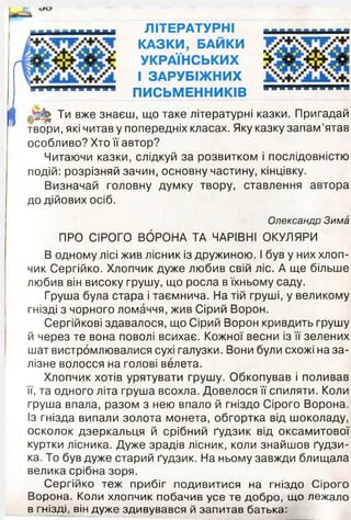 м и н ЛІТЕРАТУРНІ
КАЗКИ, БАЙКИ
УКРАЇНСЬКИХ
І ЗАРУБІЖНИХ
* * ” ш* ™ " ПИСЬМЕННИКІВ
■■■■'
І Ти вже знаєш, що таке літературні казки. Пригадай
твори, які читав у попередніх класах. Яку казку запам’ятав
особливо? Хто її автор?
Читаючи казки, слідкуй за розвитком і послідовністю
подій: розрізняй зачин, основну частину, кінцівку.
Визначай головну думку твору, ставлення автора
до дійових осіб.
Олександр Зима
ПРО СІРОГО ВОРОНА ТА ЧАРІВНІ ОКУЛЯРИ
В одному лісі жив лісник із дружиною. І був у них хлоп­
чик Сергійко. Хлопчик дуже любив свій ліс. А ще більше
любив він високу грушу, що росла в їхньому саду.
Груша була стара і таємнича. На тій груші, у великому
гнізді з чорного ломаччя, жив Сірий Ворон.
Сергійкові здавалося, що Сірий Ворон кривдить грушу
й через те вона поволі всихає. Кожної весни із її зелених
шат вистромлювалися сухі галузки. Вони були схожі на за­
лізне волосся на голові велета.
Хлопчик хотів урятувати грушу. Обкопував і поливав
її, та одного літа груша всохла. Довелося її спиляти. Коли
груша впала, разом з нею впало й гніздо Сірого Ворона.
Із гнізда випали золота монета, обгортка від шоколаду,
осколок дзеркальця й срібний ґудзик від оксамитової
куртки лісника. Дуже зрадів лісник, коли знайшов ґудзи­
ка. То був дуже старий ґудзик. На ньому завжди блищала
велика срібна зоря.
Сергійко теж прибіг подивитися на гніздо Сірого
Ворона. Коли хлопчик побачив усе те добро, що лежало
в гнізді, він дуже здивувався й запитав батька:
 
