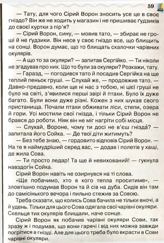 — Тату, для чого Сірий Ворон зносить усе це в своє
гніздо? Він же не ходить у магазин і не пришиває ґудзиків
до своєї куртки з пір’я?
— Сірий Ворон, сину, — мовив тато, — збирає не гро­
ші й не ґудзики. Він несе у своє гніздо все, що блищить
на сонці. Ворон думає, що то блищать скалочки чарівних
окулярів.
— А що то за окуляри? — запитав Сергійко. — Ти ніколи
не згадував про них. Що то були за окуляри? Розкажи, тату.
— Гаразд, — погодився тато й посадив Сергійка на ще
теплий пеньок груші. — Слухай же, — продовжив тато. —
Давно-предавно, коли ще ні нас з тобою, ні цієї груші не
було на світі, з ’явилися перші звірі й птахи. Було їх дуже
багато. Були вони дуже різні. Кожен з них шукав свого
пристанища. Почали птахи обживати ліси, степи, озера
й гори. Усі мостили свої гнізда, і тільки Сірий Ворон не
брався до роботи. Ніяк він не міг нагріти собі місця.
— Слухай, Вороне, чому ти досі не в’єш гнізда? —
запитала його Сойка. — Де твої діти житимуть?
— Без тебе знаю, — гордовито відповів Сірий Ворон. —
На те я наймудріший серед вас, — додав і полетів у хащі,
де жила Сова.
— Ти просто ледар! Та ще й невихований! — гукнула
навздогін Сойка.
Сірий Ворон навіть не озирнувся на ті слова.
«Ще побачимо, хто в кого тепла проситиме», —
зловтішно подумав Ворон та й сів на дуба. Сидів він там
до самісінького вечора і пильно стежив за Совою.
Треба сказати, що колись Сова бачила не тільки вночі, а
й удень. Тільки для цього Сова одягала своїчарівні окуляри.
Скельця тих окулярів блищали, наче сонце.
Сірий Ворон як побачив чарівні окуляри Сови, так
зразу ж і подумав, що вони гарячі і від них можна завжди
погрітися в гнізді. Але для цього треба було вкрасти в Сови
чарівні окуляри.
59 І
 