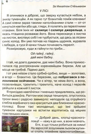 За Михайлом Стельмахом
УЛІСІ
Я опинився в діброві, що зверху кутається небом, а
знизу туманцем. А як гарно тут блакитніє поміж кленами!
А самі клени зараз такими наполоханими стали — от-от
кинуться навтіки або ще, гляди, й полетять за перелітними
птахами. Біля їхніх ніг схлипує і схлипує джерельце, а
якась пташина розважає його. Вона перескакує з листка
на листок, виспівує собі і не турбується, що десь за лісами
синіє холод. Він уже погнав на південь щуриків, журавлів
і лебедів, а гуси й качки тільки починають переліт.
Розмірковую, куди ж гайнути по гриби...
Ой гайку, гайку,
дай мені бабку.
І гай, не довго думаючи, дає мені бабку. Вона примос­
тилася під розтрісканим кореневищем берези. Але це
місце не грибне. Підемо далі.
І от уже нйзом стало срібно-срібно, вище — золотаво,
а вгорі — блакитно. Це березняк, що побратався з по­
лохливою осичиною. Чи є вітер, чи нема його, а вона,
позеленівши, тремтить і тремтить, наче холод і переляк
увійшли в кожний її листок.
Я присідаю навпочіпки і тихенько придивляюсь, що ро­
биться довкола. Раптом моє серце тенькнуло, опустилось
трохи вниз і радісно завмерло: неподалік од отруйного
стебла воронячого ока красуються два близнюки-красно-
головці. Вони такі молоденькі, що їхні зрошені
туманом картузики не встигли відліпитись од міцних
товстеньких ніжок.
— Добрий день, хлопці-красного-
ловці! — кажу я до них, а вони мовчать.
Еге, а що тільки робиться за ними!
На зарослій зозулиним льоном купин­
ні стоїть отакенне красноголовище.
 