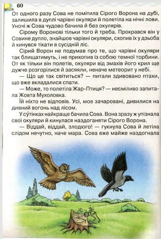 * ^ 60
От одного разу Сова не помітила Сірого Ворона на дубі,
залишила в дуплі чарівні окуляри й полетіла на нічні лови.
Уночі ж Сова чудово бачила й без окулярів.
Сірому Воронові тільки того й треба. Прокрався він у
Совине дупло, знайшов чарівні окуляри, схопив їх у дзьоба
й кинувся тікати в сусідній ліс.
Сірий Ворон не подумав про те, що чарівні окуляри
так блищатимуть, і не прихопив із собою темної торбини.
От як тільки він полетів, окуляри від змахів його крил ще
дужче розгорілися й засяяли, неначе метеорит у небі.
— Що це так світиться? — питали здивовано птахи,
що вже вкладалися спати.
— Може, то полетіла Жар-Птиця? — несміливо запита­
ла Жовта Мухоловка.
їй ніхто не відповів. Усі, мов зачаровані, дивилися на
дивний вогонь над лісом.
У сутінках найкраще бачила Сова. Вона зразу ж упізнала
свої окуляри й кинулася наздоганяти Сірого Ворона.
— Віддай, віддай, злодюго! — гукнула Сова й летіла
слідом нечутно, наче мара. Сова вже майже наздогнала
 