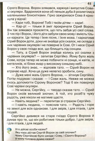 Сірого Ворона. Ворон злякався, каркнув і випустив Сови­
ні окуляри. Вдарилися вони об пеньок дуба й розлетілися
маленькими блискітками. Гірко зажурилася Сова й крик­
нула у відчаї:
— Кари тобі, Вороне! Тобі і твоїм дітям — кари!
— Кар-р! — тільки й зміг прокричати Сірий Ворон.
Він так злякався прокляття, що геть забув усі свої слова.
З тих пір і Ворон, і його діти забули свою мову і вміють тіль­
ки каркати. Це тепер і їхня пісня, і їхня мова. І каркатиме
Сірий Ворон доти, доки не знайде усіх скалок, не складе з
них чарівних окулярів і не поверне їх Сові. От і несе Сірий
Ворон у своє гніздо все, що блищить під сонцем.
— Тату, а Сірий Ворон знайде колись усі скалки з
чарівних окулярів? — запитав Сергійко. Йому було жаль
Сови, котра тепер не може побачити ні сонця, ні квітів, ні
метеликів, ні білих хмар у високому синьому небі.
— Хто його знає, — відповів тато. — Сірий Ворон не
втрачає надії. Хоча це дуже нелегко зробити, сину.
— Дуже мені жаль Сірого Ворона, — зітхнув Сергійко.
Потім подумав і сказав: — І Сови жаль. Невже не можна
якось допомогти Сірому Воронові? Тоді б він повернув
Сові чарівні окуляри.
— Не можна, Сергійку, — твердо сказав тато. — Сірий
Ворон скоїв великий злочин. А той, хто розіб’є чужу
радість, уже ніколи не матиме щастя.
— Навіть людина? — перепитав зі страхом Сергійко.
— І навіть людина, — пояснив тато. — Радість і горе
на землі для всіх однакове. І для звірів, і для птахів, і для
людей.
Сергійко дивився на старе гніздо Сірого Ворона й
думав про те, що він робитиме тільки добро. І для звірів,
і для птахів, і для людей.
61
Хто дійові особи казки?
Яку кару дістав Сергій Ворон за свій злочин?
Чому Сергійкові було шкода і Сову, і Сірого Ворона?
У чому головна думка казки?
 