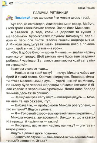 Юрій Ярмиш
62
ПАЛИЧКА-РЯТІВНИЦЯ
Поміркуй, про що може йти мова в цьому творі.
Був собі на світі ледар. Звичайнісінький ледар. Мабуть,
і тобі траплялося бачити такого. Звали його Миколою.
А сталося це тоді, коли на деревах та кущах із
малесеньких буро-жовтих бруньок визирнули зелені
язички першого листя. Хлопці ганяли надворі м ’яча.
А Микола занудьгував: мати зачинила його в помеш ­
канні, щоб він як слід вивчив уроки.
«Ото б добре було, — мріяв Микола, — знайти чарівну
паличку-рятівницю. Щоб замість мене й домашні завдання
робила, й усе інше. За такою паличкою на край світу піти
не страшно!»
І раптом сталося чудо...
— Навіщо ж на край світу? — почув Микола чийсь до­
брий й тихий голос. Хлопчик озирнувся. Посеред кімна­
ти стояв малесенький дідусь — удвічі нижчий за Миколу.
На ньому були червоні шаровари з білими цятками й бі­
лий ковпак із червоними зірочками. Довга сива борода
зникала десь аж за спиною.
— Навіщо на край світу йти? — повторив дідусь. — Мож­
на мати те, що бажаєш, і тут.
— Вибачайте, — пробурмотів Микола розгублено, —
хто ви такий? Дідусь відповів:
— Я — Головний охоронець чарівної палички-рятівниці!
Микола мовчав, зачарований. Виходить, що в казках
усе правда, й чарівники — таки є!
— Ви справді дасте мені чарівну паличку? — спитав він
недовірливо.
Дідусь відповів дуже поважно:
— Якщо ти заслужиш — звичайно! Але ти маєш виконати
той моїх завдання. Згода?
 