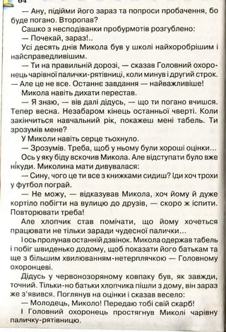 и4*
— Ану, підійми його зараз та попроси пробачення, бо
буде погано. Второпав?
Сашко з несподіванки пробурмотів розгублено:
— Почекай, зараз!..
Усі десять днів Микола був у школі найхоробрішим і
найсправедливішим.
— Ти на правильній дорозі, — сказав Головний охоро­
нець чарівної палички-рятівниці, коли минув ідругий строк.
— Але це не все. Останнє завдання — найважливіше!
Микола навіть дихати перестав.
— Я знаю, — вів далі дідусь, — що ти погано вчишся.
Тепер весна. Незабаром кінець останньої чверті. Коли
закінчиться навчальний рік, покажеш мені табель. Ти
зрозумів мене?
У Миколи навіть серце тьохнуло.
— Зрозумів. Треба, щоб у ньому були хороші оцінки...
Ось у яку біду вскочив Микола. Але відступати було вже
нікуди. Миколина мати дивувалася:
— Сину, чого це ти все з книжками сидиш? Іди хоч трохи
у футбол пограй.
— Не можу, — відказував Микола, хоч йому й дуже
кортіло побігти на вулицю до друзів, — скоро ж іспити.
Повторювати треба!
Але хлопчик став помічати, що йому хочеться
працювати не тільки заради чудесної палички...
Іось пролунав останній дзвінок. Микола одержав табель
і побіг швиденько додому, щоб показати його батькам та
ще з більшим хвилюванням-нетерплячкою — Головному
охоронцеві.
Дідусь у червонозоряному ковпаку був, як завжди,
точний. Тільки-но батьки хлопчика пішли з дому, він зараз
же з ’явився. Поглянув на оцінки і сказав весело:
— Молодець, Миколо! Передаю тобі свій скарб!
І Головний охоронець простягнув Миколі чарівну
паличку-рятівницю.
і
 