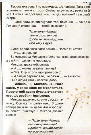 оо ^
Так ось яка вона! І не подумаєш, що чарівна. Така собі
жовтенька паличка, трохи більша за учнівську ручку та й
усе. Ніхто й не здогадається, що це справжній казковий
скарб.
— Щоб паличка виконувала твої бажання, — вів далі
Головний охоронець, — треба наказати їй:
Паличко-рятівнице,
паличко-рятівнице!
Зроби те, вірний друже,
чого хочу я дуже!
А далі додай, чого саме бажаєш. Чого б ти хотів?
— Ну... морозива!
За мить перед Миколою стояла гарна кришталева ваза,
а в ній — полуничне морозиво.
Микола, вражений, спитав:
— А що можна звеліти паличці?
— Усе. Окрім того, що проти совісті.
— А звідки береться те, що бажаєш, — з нічого?
Очі в дідуся стали ласкаві, добрі.
— Звісно, ні, Миколо. З нічого
навіть у казці ніщо не з ’являється.
Просто тобі дурно буде діставатися
все, що зробили інші люди.
Микола задумано крутив у руках па­
личку. Ось яка ти, рятівнице... В одних
забираєш, а іншим даєш. Але я зроблю,
як совість підказує. І Микола дзвінко
звелів:
—Паличко-рятівнице,
паличко-рятівнице!
Зроби те, вірний друже,
чого хочу я дуже!
 
