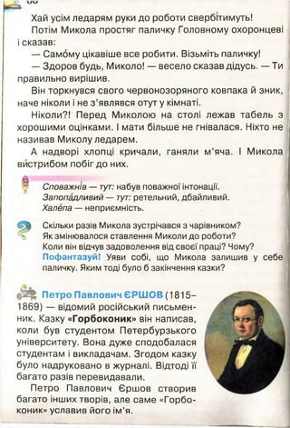 Хай усім ледарям руки до роботи свербітимуть!
Потім Микола простяг паличку Головному охоронцеві
і сказав:
— Самому цікавіше все робити. Візьміть паличку!
— Здоров будь, Миколо! — весело сказав дідусь. — Ти
правильно вирішив.
Він торкнувся свого червонозоряного ковпака й зник,
наче ніколи і не з ’являвся отут у кімнаті.
Ніколи?! Перед Миколою на столі лежав табель з
хорошими оцінками. І мати більше не гнівалася. Ніхто не
називав Миколу ледарем.
А надворі хлопці кричали, ганяли м’яча. І Микола
вистрибом побіг до них.
Споважнів — тут: набув поважної інтонації.
Запопадливий — тут: ретельний, дбайливий.
Халепа — неприємність.
Скільки разів Микола зустрічався з чарівником?
Як змінювалося ставлення Миколи до роботи?
Коли він відчув задоволення від своєї праці? Чому?
Пофантазуй! Уяви собі, що Микола залишив у себе
паличку. Яким тоді було б закінчення казки?
ф Щ Петро Павлович ЄРШОВ (1815-
1869) — відомий російський письмен­
ник. Казку «Горбоконик» він написав,
коли був студентом Петербурзького
університету. Вона дуже сподобалася
студентам і викладачам. Згодом казку
було надруковано в журналі. Відтоді її
багато разів перевидавали.
Петро Павлович Єршов створив
багато інших творів, але саме «Горбо­
коник» уславив його ім’я.
 