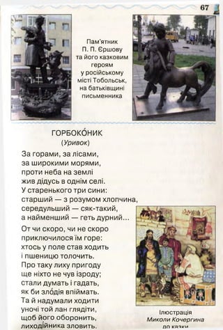 Пам'ятник
П. П. Єршову
та його казковим
героям
у російському
місті Тобольськ,
на батьківщині
письменника
ГОРБОКОНИК
(Уривок)
За горами, за лісами,
за широкими морями,
проти неба на землі
жив дідусь в однім селі.
У старенького три сини:
старший — з розумом хлопчина,
середульший — сяк-такий,
а найменший — геть дурний...
От чи скоро, чи не скоро
приключилося їм горе:
хтось у поле став ходить
і пшеницю толочить.
Про таку лиху пригоду
ще ніхто не чув ізроду;
стали думать і гадать,
як би злодія впіймать.
Та й надумали ходити
уночі той лан глядіти,
щоб його оборонить,
лиходійника зловить.
Ілюстрація
Миколи Кочергина
Л П КЯЯкЧ/і
 