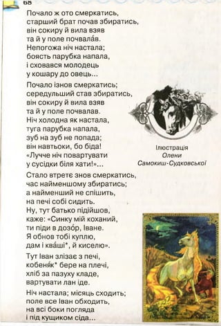 Почало ж ото смеркатись,
старший брат почав збиратись,
він сокиру й вила взяв
та й у поле почвалав.
Непогожа ніч настала;
боясть парубка напала,
і сховався молодець
у кошару до овець...
Почало ізнов смеркатись;
середульший став збиратись,
він сокиру й вила взяв
та й у поле почвалав.
Ніч холодна як настала,
туга парубка напала,
зуб на зуб не попада;
він навтьоки, бо біда!
«Лучче ніч повартувати
у сусідки біля хати!»...
&8
Ілюстрація
Олени
Самокиш-Судковської
Стало втретє знов смеркатись,
час найменшому збиратись;
а найменший не спішить,
на печі собі сидить.
Ну, тут батько підійшов,
каже: «Синку мій коханий,
ти піди в дозор, Іване.
Я обнов тобі куплю,
дам і кваші*, й киселю».
Тут Іван злізає з печі,
кобеняк* бере на плечі,
хліб за пазуху кладе,
вартувати лан іде.
Ніч настала; місяць сходить;
поле все Іван обходить,
на всі боки погляда
і під кущиком сіда...
 
