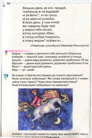 а
Більших двох, як хоч, продай,
горбанька ж не віддавай
ні за яхонт*, ні за гроші,
ні за царськії розкоші.
В ясен день, у тьмі нічній
він товариш буде твій:
у мороз тебе зогріє,
влітку холодом обвіє;
в голод хлібом покріпить,
в спеку медом* освіжить»...
(Переклад з російської Максима Рильського)
70
Кваша — страва з гречаного або житнього борошна.
Кобеняк — верхній одяг; різновид чоловічого плаща.
Аршин — давня міра довжини; дорівнює приблизно 70 см.
Вершок — давня міра довжини; дорівнює приблизно 4 см.
Яхонт — дорогоцінний камінь.
Мед — тут: напій.
Як кожен із братів поставився до нічного вартування?
Якою описано кобилицю? Які слова засвідчують її незви­
чайну силу і красу? Чому вона підкорилася Івану?
Який епізод казки зображено на малюнку?
Знайди і прочитай повністю казку про захоплюючі приго-
Іг.01-10 І й п г п в іп и п г п Г ппгюкпника
 