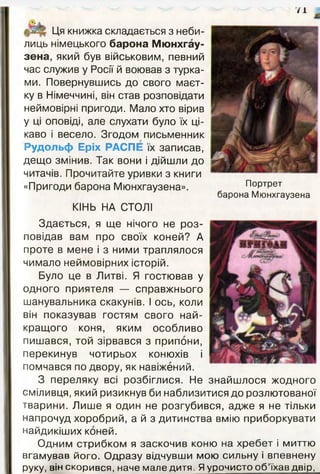 /1
Ця книжка складається з неби­
лиць німецького барона Мюнхгау-
зена, який був військовим, певний
час служив у Росії й воював з турка­
ми. Повернувшись до свого маєт­
ку в Німеччині, він став розповідати
неймовірні пригоди. Мало хто вірив
у ці оповіді, але слухати було їх ці­
каво і весело. Згодом письменник
Рудольф Еріх РАСПЕ їх записав,
дещо змінив. Так вони і дійшли до
читачів. Прочитайте уривки з книги
«Пригоди барона Мюнхгаузена».
КІНЬ НА СТОЛІ
Портрет
барона Мюнхгаузена
Здається, я ще нічого не роз­
повідав вам про своїх коней? А
проте в мене і з ними траплялося
чимало неймовірних історій.
Було це в Литві. Я гостював у
одного приятеля — справжнього
шанувальника скакунів. І ось, коли
він показував гостям свого най­
кращого коня, яким особливо
пишався, той зірвався з припони,
перекинув чотирьох конюхів і
помчався по двору, як навіжений.
З переляку всі розбіглися. Не знайшлося жодного
сміливця, який ризикнув би наблизитися до розлютованої
тварини. Лише я один не розгубився, адже я не тільки
напрочуд хоробрий, а й з дитинства вмію приборкувати
найдикіших коней.
О дним стрибком я заскочив коню на хр еб ет і миттю
вгамував його. О д разу відчувши мою сильну і впевнену
руку, він скорився, наче мале дитя. Я урочисто о б ’їхав двір,
 