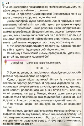 тг
і тут мені закортіло показати свою майстерність дамам, які
саме сиділи за чайним столиком.
Як же це зробити? Дуже просто! Я спрямував коня до
вікна і, неначе вихор, влетів до вітальні.
Дами попервах дуже злякалися. Але я примусив коня
скочити на чайний стіл ітак майстерно прогарцював серед
келишків і філіжанок*, що не розбив ані жодної чарочки, ані
найменшого блюдця. Це дуже припало до душі прекрасним
дамам, вони заходилися сміятися та плескати в долоні, а
мій друг, зачарований неймовірною спритністю, вмовив
мене прийняти в подарунок цього чудового скакуна.
Я був насправді радий його подарунку, адже збирався
на війну і давно підшукував собі гідного коня.
За годину я вже мчав на ньому, прямуючи до Туреччини,
де в той час тривали жорстокі бої.
Філіжанка — маленька чашечка для кави.
о
ПІВКОНЯ
У боях я, звісно ж, вирізнявся відчайдушною хороб­
рістю й першим налітав на ворога.
Одного разу після запеклої битви із турками ми
захопили ворожу фортецю. Я першим увірвався до неї і,
прогнавши із укріплення всіх турків, прискакав до криниці,
щоб напоїти розпаленого коня. Він почав пити, але ніяк
не міг утамувати спрагу. Минуло кілька годин, а він усе не
відривається від криниці. Що за дивовижа? Я не знав, що
й думати. Але раптом позаду почувся дивний плюскіт.
Я поглянув назад і від здивування ледь не звалився
з сідла.
Виявилося, що вся задня частина мого коня була геть
відрізана! І вода, яку він пив, вільно виливалася позаду, не
затримуючись у нього в животі. Від цього за моєю спиною
утворилося чималеньке озеро. Я був приголомшений.
Як пояснити це диво?
 
