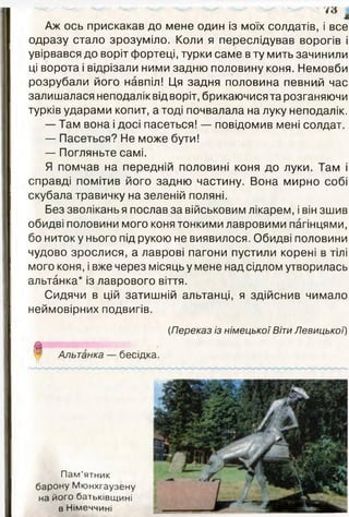 Аж ось прискакав до мене один із моїх солдатів, і все
одразу стало зрозуміло. Коли я переслідував ворогів і
увірвався до воріт фортеці, турки саме в ту мить зачинили
ці ворота і відрізали ними задню половину коня. Немовби
розрубали його навпіл! Ця задня половина певний час
залишалася неподалік від воріт, брикаючися та розганяючи
турків ударами копит, а тоді почвалала на луку неподалік.
— Там вона і досі пасеться! — повідомив мені солдат.
— Пасеться? Не може бути!
— Погляньте самі.
Я помчав на передній половині коня до луки. Там і
справді помітив його задню частину. Вона мирно собі
скубала травичку на зеленій поляні.
Без зволікань я послав за військовим лікарем, і він зшив
обидві половини мого коня тонкими лавровими пагінцями,
бо ниток у нього під рукою не виявилося. Обидві половини
чудово зрослися, а лаврові пагони пустили корені в тілі
мого коня, і вже через місяць у мене над сідлом утворилась
альтанка* із лаврового віття.
Сидячи в цій затишній альтанці, я здійснив чимало
неймовірних подвигів.
(Переказ із німецької ВітиЛевицької)
І Альтанка — бесідка.
Пам’ятник
барону Мюнхгаузену
на його батьківщині
в Німеччині
 