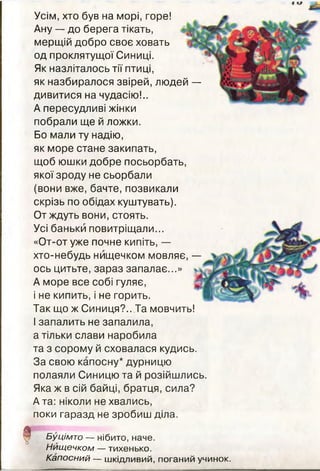 Усім, хто був на морі, горе!
Ану — до берега тікать,
мерщій добро своє ховать
од проклятущої Синиці.
Як назліталось тії птиці,
як назбиралося звірей, людей —
дивитися на чудасію!..
А пересудливі жінки
побрали ще й ложки.
Бо мали ту надію,
як море стане закипать,
щоб юшки добре посьорбать,
якої зроду не сьорбали
(вони вже, бачте, позвикали
скрізь по обідах куштувать).
От ждуть вони, стоять.
Усі баньки повитріщали...
«От-от уже почне кипіть, —
хто-небудь нищечком мовляє, —
ось цитьте, зараз запалає...»
А море все собі гуляє,
і не кипить, і не горить.
Так що ж Синиця?.. Та мовчить!
І запалить не запалила,
а тільки слави наробила
та з сорому й сховалася кудись.
За свою капосну* дурницю
полаяли Синицю та й розійшлись.
Яка ж в сій байці, братця, сила?
А та: ніколи не хвались,
поки гаразд не зробиш діла.
! Буцімто — нібито, наче.
Нищечком — тихенько.
Капосний — шкідливий, поганий учинок.
 