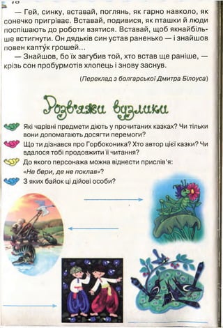 N Іо
— Гей, синку, вставай, поглянь, як гарно навколо, як
сонечко пригріває. Вставай, подивися, як пташки й люди
поспішають до роботи взятися. Вставай, щоб якнайбіль­
ше встигнути. Он дядьків син устав раненько — і знайшов
повен каптук грошей...
— Знайшов, бо їх загубив той, хто встав ще раніше, —
крізь сон пробурмотів хлопець і знову заснув.
(Переклад з болгарськоїДмитра Білоуса)
Які чарівні предмети діють у прочитаних казках? Чи тільки
вони допомагають досягти перемоги?
Що ти дізнався про Горбоконика? Хто автор цієї казки? Чи
вдалося тобі продовжити її читання?
До якого персонажа можна віднести прислів’я:
«Не бери, де не поклав»?
З яких байок ці дійові особи?
 