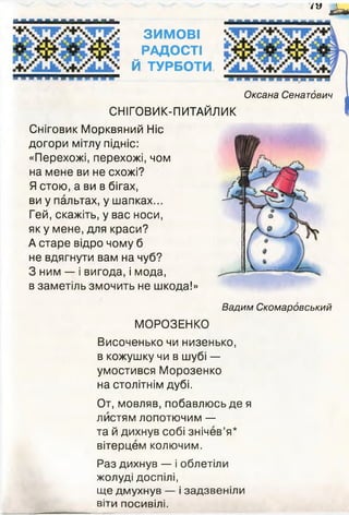 Оксана Сенатдвич
СНІГОВИК-ПИТАЙЛИК
' у £ м
ЗИМОВІ
РАДОСТІ
Й ТУРБОТИ
■■■■■■
Сніговик Морквяний Ніс
догори мітлу підніс:
«Перехожі, перехожі, чом
на мене ви не схожі?
Я стою, а ви в бігах,
ви у пальтах, у шапках...
Гей, скажіть, у вас носи,
як у мене, для краси?
А старе відро чому б
не вдягнути вам на чуб?
З ним — і вигода, і мода,
в заметіль змочить не шкода!»
Вадим Скомаровський
МОРОЗЕНКО
Височенько чи низенько,
в кожушку чи в шубі —
умостився Морозенко
на столітнім дубі.
От, мовляв, побавлюсь де я
листям лопотючим —
та й дихнув собі знічев’я*
вітерцем колючим.
Раз дихнув — і облетіли
жолуді доспілі,
ще дмухнув — і задзвеніли
віти посивілі.
 