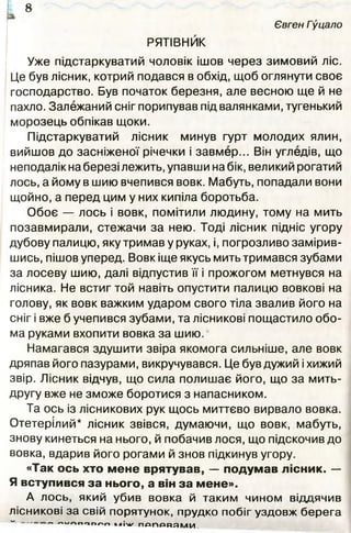 Євген Гуцало
РЯТІВНИК
Уже підстаркуватий чоловік ішов через зимовий ліс.
Це був лісник, котрий подався в обхід, щоб оглянути своє
господарство. Був початок березня, але весною ще й не
пахло. Залежаний сніг порипував під валянками, тугенький
морозець обпікав щоки.
Підстаркуватий лісник минув гурт молодих ялин,
вийшов до засніженої річечки і завмер... Він угледів, що
неподалік на березі лежить, упавши на бік, великий рогатий
лось, а йому в шию вчепився вовк. Мабуть, попадали вони
щойно, а перед цим у них кипіла боротьба.
Обоє — лось і вовк, помітили людину, тому на мить
позавмирали, стежачи за нею. Тоді лісник підніс угору
дубову палицю, яку тримав у руках, і, погрозливо замірив­
шись, пішов уперед. Вовк іще якусь мить тримався зубами
за лосеву шию, далі відпустив її і прожогом метнувся на
лісника. Не встиг той навіть опустити палицю вовкові на
голову, як вовк важким ударом свого тіла звалив його на
сніг і вже б учепився зубами, та лісникові пощастило обо­
ма руками вхопити вовка за шию.
Намагався здушити звіра якомога сильніше, але вовк
дряпав його пазурами, викручувався. Це був дужий і хижий
звір. Лісник відчув, що сила полишає його, що за мить-
другу вже не зможе боротися з напасником.
Та ось із лісникових рук щось миттєво вирвало вовка.
Отетерілий* лісник звівся, думаючи, що вовк, мабуть,
знову кинеться на нього, й побачив лося, що підскочив до
вовка, вдарив його рогами й знов підкинув угору.
«Так ось хто мене врятував, — подумав лісник. —
Я вступився за нього, а він за мене».
А лось, який убив вовка й таким чином віддячив
лісникові за свій порятунок, прудко побіг уздовж берега
“ ' " ' Л п о и г ч п Ч ІМ / - П Д П Р В Я М И
8
 