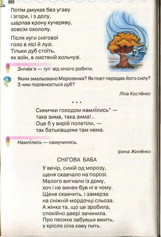 Потім дмухав без угаву
і згори, і з долу,
шарпав крону кучеряву,
зовсім охололу.
Після хуги снігової
голо в лісі й лузі.
Тільки дуб стоїть,
як воїн, в листяній кольчузі.
Знічев’я — тут: від нічого робити.
І Яким змальовано Морозенка? Як поет передає його силу?
З чим порівнюється дуб?
Ліна Костенко
* * *
Синички голодом намлілись* —
така зима, така зима!..
Оце б у вирій полетіли, —
так батьківщини там нема.
Намлілись — намучились.
Ірина Жиленко
СНІГОВА БАБА
У вечір, синій од морозу,
щеня скавчало на порозі.
Малого вигнали із дому,
хоч і не винен був ні в чому.
Щеня скавчить, і замерза
на сніжній мордочці сльоза.
А жінка та, що це зробила,
спокійно двері зачинила.
Про песика забувши вмить,
у крісло сіла каву пить.
 