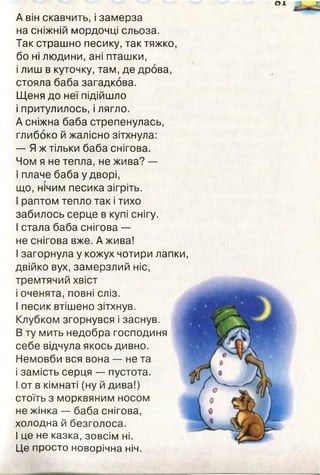 о х
А він скавчить, і замерза
на сніжній мордочці сльоза.
Так страшно песику, так тяжко,
бо ні людини, ані пташки,
і лиш в куточку, там, де дрова,
стояла баба загадкова.
Щеня до неї підійшло
і притулилось, і лягло.
А сніжна баба стрепенулась,
глибоко й жалісно зітхнула:
— Я ж тільки баба снігова.
Чом я не тепла, не жива? —
І плаче баба у дворі,
що, нічим песика зігріть.
І раптом тепло так і тихо
забилось серце в купі снігу.
І стала баба снігова —
не снігова вже. А жива!
І загорнула у кожух чотири лапки,
двійко вух, замерзлий ніс,
тремтячий хвіст
і оченята, повні сліз.
І песик втішено зітхнув.
Клубком згорнувся і заснув.
В ту мить недобра господиня
себе відчула якось дивно.
Немовби вся вона — не та
і замість серця — пустота.
І от в кімнаті (ну й дива!)
стоїть з морквяним носом
не жінка — баба снігова,
холодна й безголоса.
І це не казка, зовсім ні.
Це просто новорічна ніч.
 