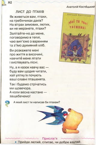 ^ 8 2
Анатолій Костецький
ЛИСТ ДО ПТАХІВ
Як живеться вам, птахи,
на гребінчиках дахів?
На вітрах зимових, лютих,
ви не мерзнете, птахи?
Залітайте-но до мене,
поговоримо в теплі,
чаю вип’ємо з варенням
та з ’їмо духмяний хліб.
Ви розкажете мені
про життя в височині,
навчите мене літати
і виспівувать пісні.
Ну, а я казок навчу вас —
буду вам щодня читати,
хай улітку їх почують
ваші славні пташенята.
Так і будемо стрічатись
ми щовечора.
А коли весна настане —
защебечемо!
— ■— Прислів’я
• П рийде лютий, спитає, чи д обре взутий.
 