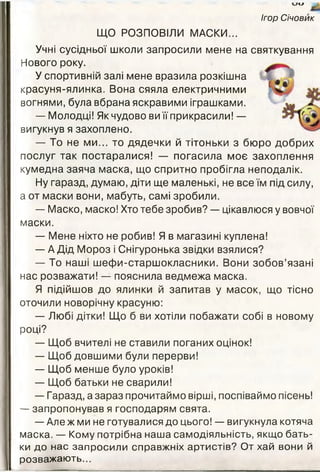 ии
ЩО РОЗПОВІЛИ МАСКИ...
Учні сусідньої школи запросили мене на
Нового року.
У спортивній залі мене вразила розкішна
красуня-ялинка. Вона сяяла електричними
вогнями, була вбрана яскравими іграшками.
— Молодці! Як чудово виїїприкрасили! —
вигукнув я захоплено.
— То не ми... то дядечки й тітоньки з бюро добрих
послуг так постаралися! — погасила моє захоплення
кумедна заяча маска, що спритно пробігла неподалік.
Ну гаразд, думаю, діти ще маленькі, не все їм під силу,
а от маски вони, мабуть, самі зробили.
— Маско, маско! Хто тебе зробив? — цікавлюся у вовчої
маски.
— Мене ніхто не робив! Я в магазині куплена!
— А Дід Мороз і Снігуронька звідки взялися?
— То наші шефи-старшокласники. Вони зобов’язані
нас розважати! — пояснила ведмежа маска.
Я підійшов до ялинки й запитав у масок, що тісно
оточили новорічну красуню:
— Любі дітки! Що б ви хотіли побажати собі в новому
році?
— Щоб вчителі не ставили поганих оцінок!
— Щоб довшими були перерви!
— Щоб менше було уроків!
— Щоб батьки не сварили!
— Гаразд, а зараз прочитаймо вірші, поспіваймо пісень!
— запропонував я господарям свята.
— Але ж ми не готувалися до цього! — вигукнула котяча
м аска. — Кому потрібна наш а самодіяльність, якщ о бать­
ки до нас запросили справжніх артистів? От хай вони й
розважаю ть...
Ігор Січовик
святкування
І • « ^
 