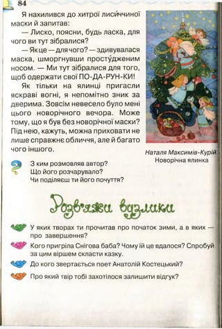 Я нахилився до хитрої лисиччиної
маски й запитав:
— Лиско, поясни, будь ласка, для
чого ви тут зібралися?
— Як це—для чого? —здивувалася
маска, шморгнувши простудженим
носом. — Ми тут зібралися для того,
щоб одержати свої ПО-ДА-РУН-КИ!
Як тільки на ялинці пригасли
яскраві вогні, я непомітно зник за
дверима. Зовсім невесело було мені
цього новорічного вечора. Може
тому, що я був без новорічної маски?
Під нею, кажуть, можна приховати не
лише справжнє обличчя, але й багато
чого іншого.
З ким розмовляв автор?
Що його розчарувало?
Чи поділяєш ти його почуття?
Наталя Максимів-КурійЩ
Новорічна ялинка
У яких творах ти прочитав про початок зими, а в яких —
про завершення?
Кого пригріла Снігова баба? Чому їй це вдалося? Спробуй
за цим віршем скласти казку.
До кого звертається поет Анатолій Костецький?
Про який твір тобі захотілося залишити відгук?
 