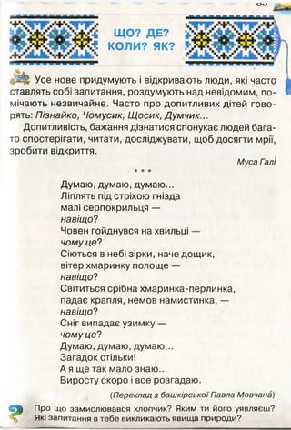 о и
ЩО? ДЕ?
КОЛИ? ЯК?
Усе нове придумують і відкривають люди, які часто
ставлять собі запитання, роздумують над невідомим, по­
мічають незвичайне. Часто про допитливих дітей гово­
рять: Пізнайко, Чомусик, Щосик, Думчик...
Допитливість, бажання дізнатися спонукає людей бага­
то спостерігати, читати, досліджувати, щоб досягти мрії,
зробити відкриття.
Муса Гал'і
* ★ ★
Думаю, думаю, думаю...
Ліплять під стріхою гнізда
малі серпокрильця —
навіщо?
Човен гойднувся на хвильці —
чому це?
Сіються в небі зірки, наче дощик,
вітер хмаринку полоще —
навіщо?
Світиться срібна хмаринка-перлинка,
падає крапля, немов намистинка, —
навіщо?
Сніг випадає узимку —
чому це?
Думаю, думаю, думаю...
Загадок стільки!
А я ще так мало знаю...
Виросту скоро і все розгадаю.
(Переклад з башкірської Павла Мовчана)
Про що замислювався хлопчик? Яким ти його уявляєш?
Які запитання в тебе викликають явища природи?
 