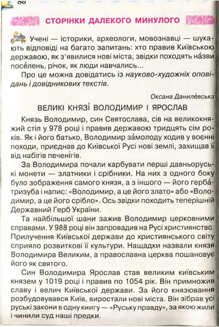 оо
СТОРІНКИ ДАЛЕКОГО МИНУЛОГО
Учені — історики, археологи, мовознавці — шука­
ють відповіді на багато запитань: хто правив Київською
державою, як з ’явилися нові міста, звідки походять назви
поселень, річок, як люди навчались...
Про це можна довідатись із науково-художніх опові­
дань і довідникових текстів.
Оксана Данилевська
ВЕЛИКІ КНЯЗІ ВОЛОДИМИР І ЯРОСЛАВ
Князь Володимир, син Святослава, сів на великокня­
жий стіл у 978 році і правив державою тридцять сім ро­
ків. Як і його батько, Володимир замолоду ходив у воєнні
походи, приєднав до Київської Русі нові землі, захищав її
від набігів печенігів.
За Володимира почали карбувати перші давньорусь-І
кі монети — златники і срібники. На них з одного боку
було зображення самого князя, а з іншого — його герба-
тризуба і напис: «Володимир, а це його злато» або «Воло­
димир, а це його срібло». Ось звідки походить теперішній
Державний Герб України.
Та найбільшої шани зажив Володимир церковними
справами. У 988 році він запровадив на Русі християнство
Прилучення Київської держави до християнського світу
сприяло розвиткові її культури. Нащадки назвали князя
Володимира Великим, а православна церква пошановує
його як святого.
Син Володимира Ярослав став великим київським
князем у 1019 році і правив по 1054 рік. Він примножив
славу і велич Київської держави. За його князювання
розбудовувався Київ, виростали нові міста. Він зібрав усі
руські закони в одну книгу — «Руську правду», за якою жили
і чинили суд наші предки.
 